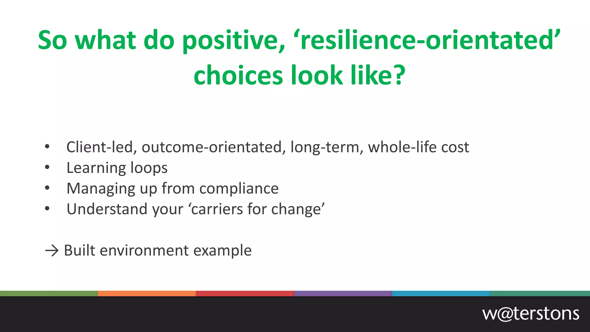 So what do positive, ‘resilience-orientated’
choices look like?
• Client-led, outcome-orientated, long-term, whole-life cost
• Learning loops
• Managing up from compliance
• Understand your ‘carriers for change’
→ Built environment example
 