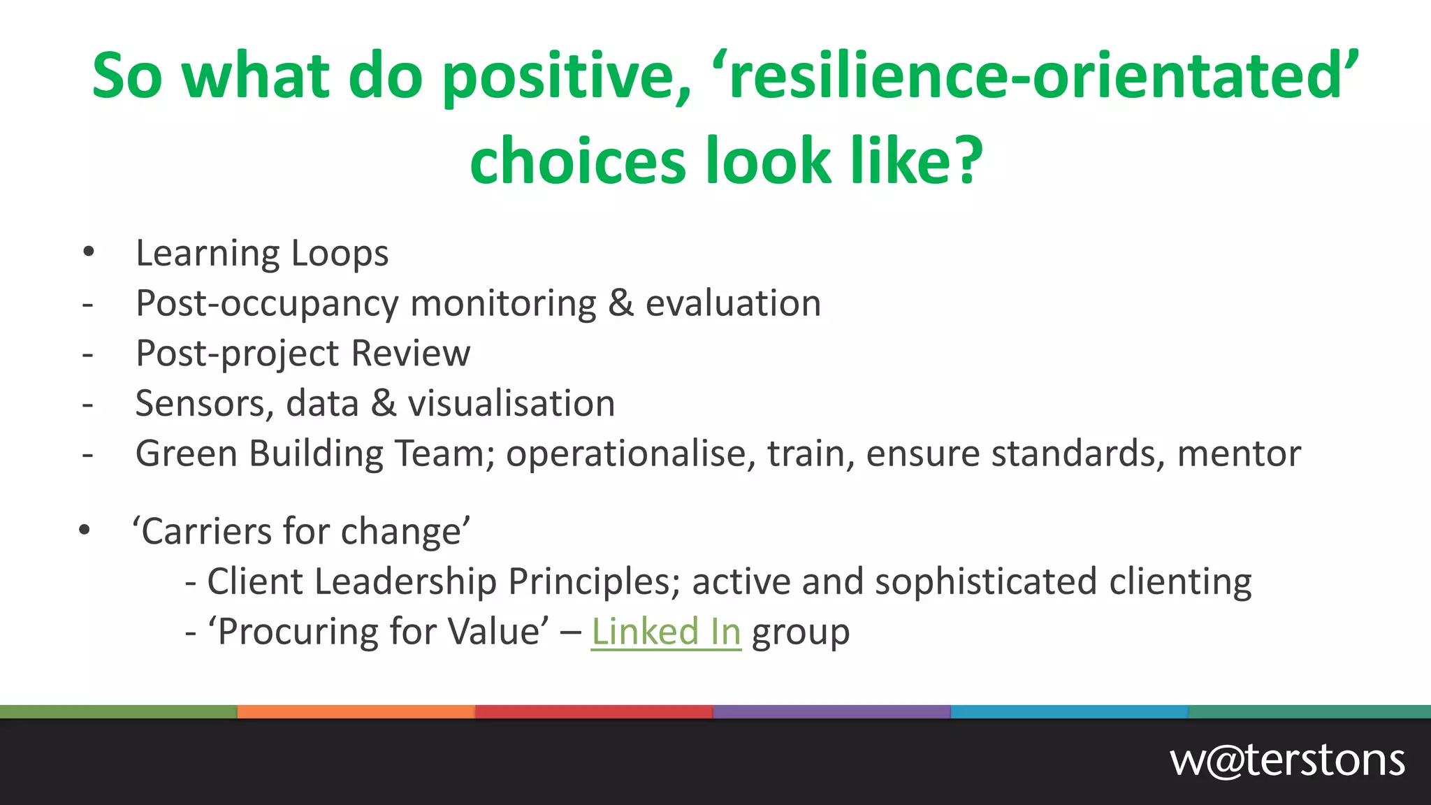 So what do positive, ‘resilience-orientated’
choices look like?
• ‘Carriers for change’
- Client Leadership Principles; active and sophisticated clienting
- ‘Procuring for Value’ – Linked In group
• Learning Loops
- Post-occupancy monitoring & evaluation
- Post-project Review
- Sensors, data & visualisation
- Green Building Team; operationalise, train, ensure standards, mentor
 