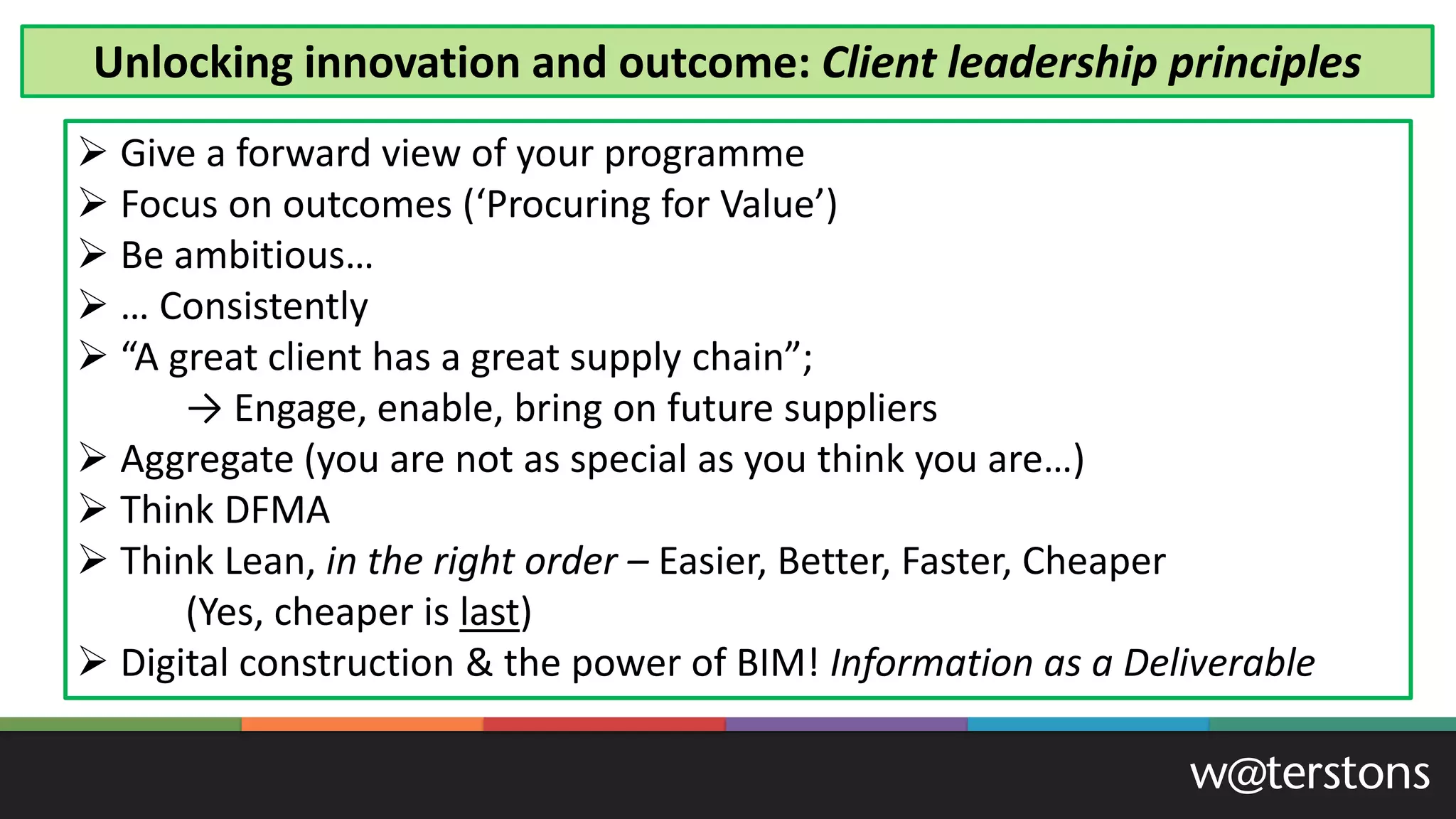 ➢ Give a forward view of your programme
➢ Focus on outcomes (‘Procuring for Value’)
➢ Be ambitious…
➢ … Consistently
➢ “A great client has a great supply chain”;
→ Engage, enable, bring on future suppliers
➢ Aggregate (you are not as special as you think you are…)
➢ Think DFMA
➢ Think Lean, in the right order – Easier, Better, Faster, Cheaper
(Yes, cheaper is last)
➢ Digital construction & the power of BIM! Information as a Deliverable
Unlocking innovation and outcome: Client leadership principles
 