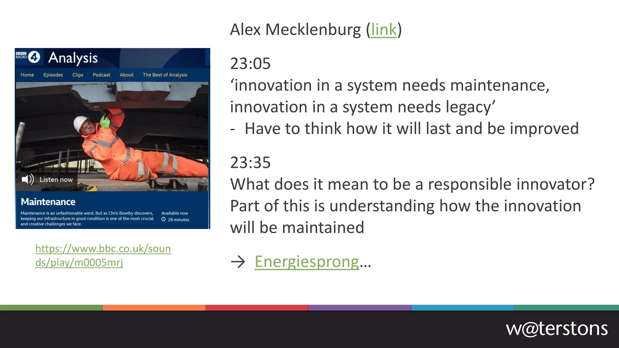 Alex Mecklenburg (link)
23:05
‘innovation in a system needs maintenance,
innovation in a system needs legacy’
- Have to think how it will last and be improved
23:35
What does it mean to be a responsible innovator?
Part of this is understanding how the innovation
will be maintained
→ Energiesprong…
https://www.bbc.co.uk/soun
ds/play/m0005mrj
 