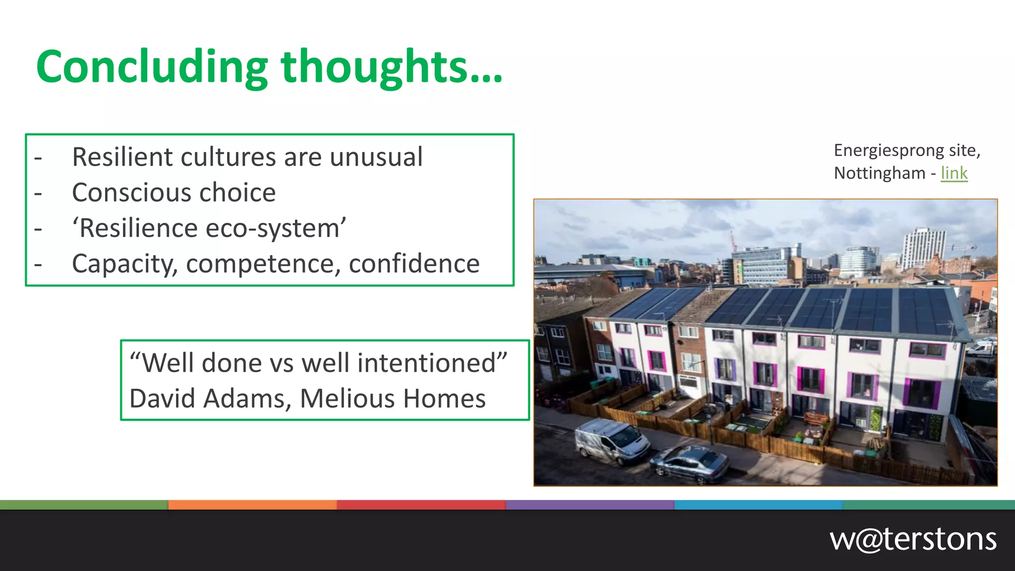 Concluding thoughts…
- Resilient cultures are unusual
- Conscious choice
- ‘Resilience eco-system’
- Capacity, competence, confidence
“Well done vs well intentioned”
David Adams, Melious Homes
Energiesprong site,
Nottingham - link
 