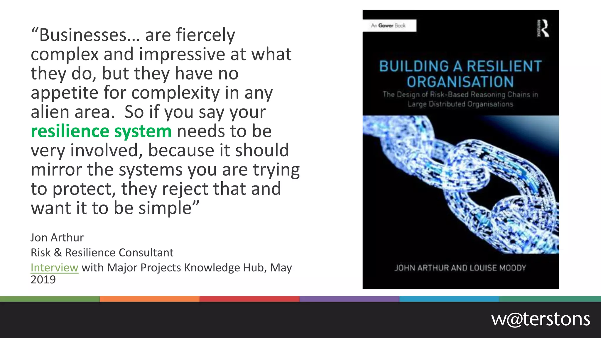 “Businesses… are fiercely
complex and impressive at what
they do, but they have no
appetite for complexity in any
alien area. So if you say your
resilience system needs to be
very involved, because it should
mirror the systems you are trying
to protect, they reject that and
want it to be simple”
Jon Arthur
Risk & Resilience Consultant
Interview with Major Projects Knowledge Hub, May
2019
 