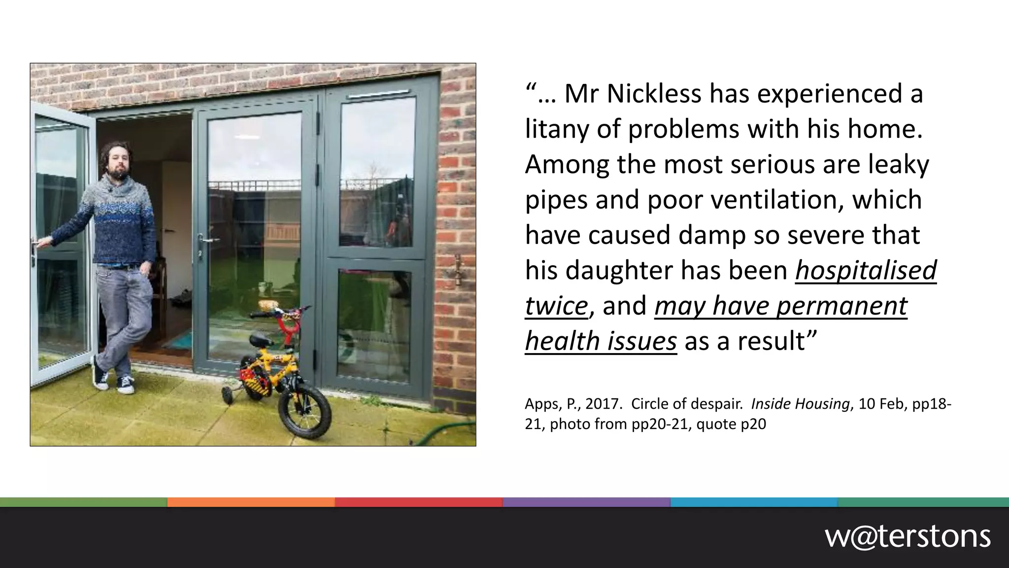 “… Mr Nickless has experienced a
litany of problems with his home.
Among the most serious are leaky
pipes and poor ventilation, which
have caused damp so severe that
his daughter has been hospitalised
twice, and may have permanent
health issues as a result”
Apps, P., 2017. Circle of despair. Inside Housing, 10 Feb, pp18-
21, photo from pp20-21, quote p20
 