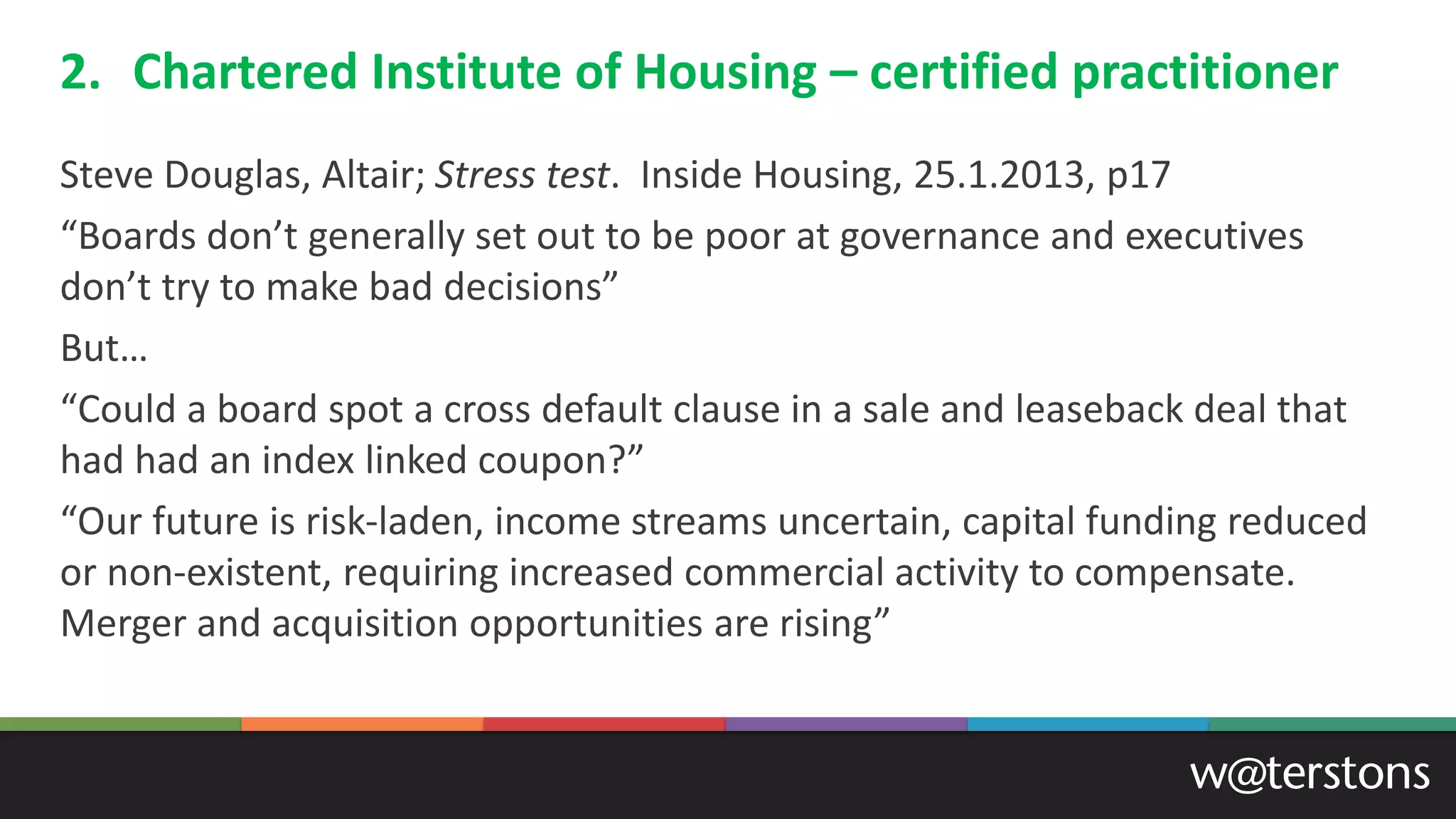 2. Chartered Institute of Housing – certified practitioner
Steve Douglas, Altair; Stress test. Inside Housing, 25.1.2013, p17
“Boards don’t generally set out to be poor at governance and executives
don’t try to make bad decisions”
But…
“Could a board spot a cross default clause in a sale and leaseback deal that
had had an index linked coupon?”
“Our future is risk-laden, income streams uncertain, capital funding reduced
or non-existent, requiring increased commercial activity to compensate.
Merger and acquisition opportunities are rising”
 