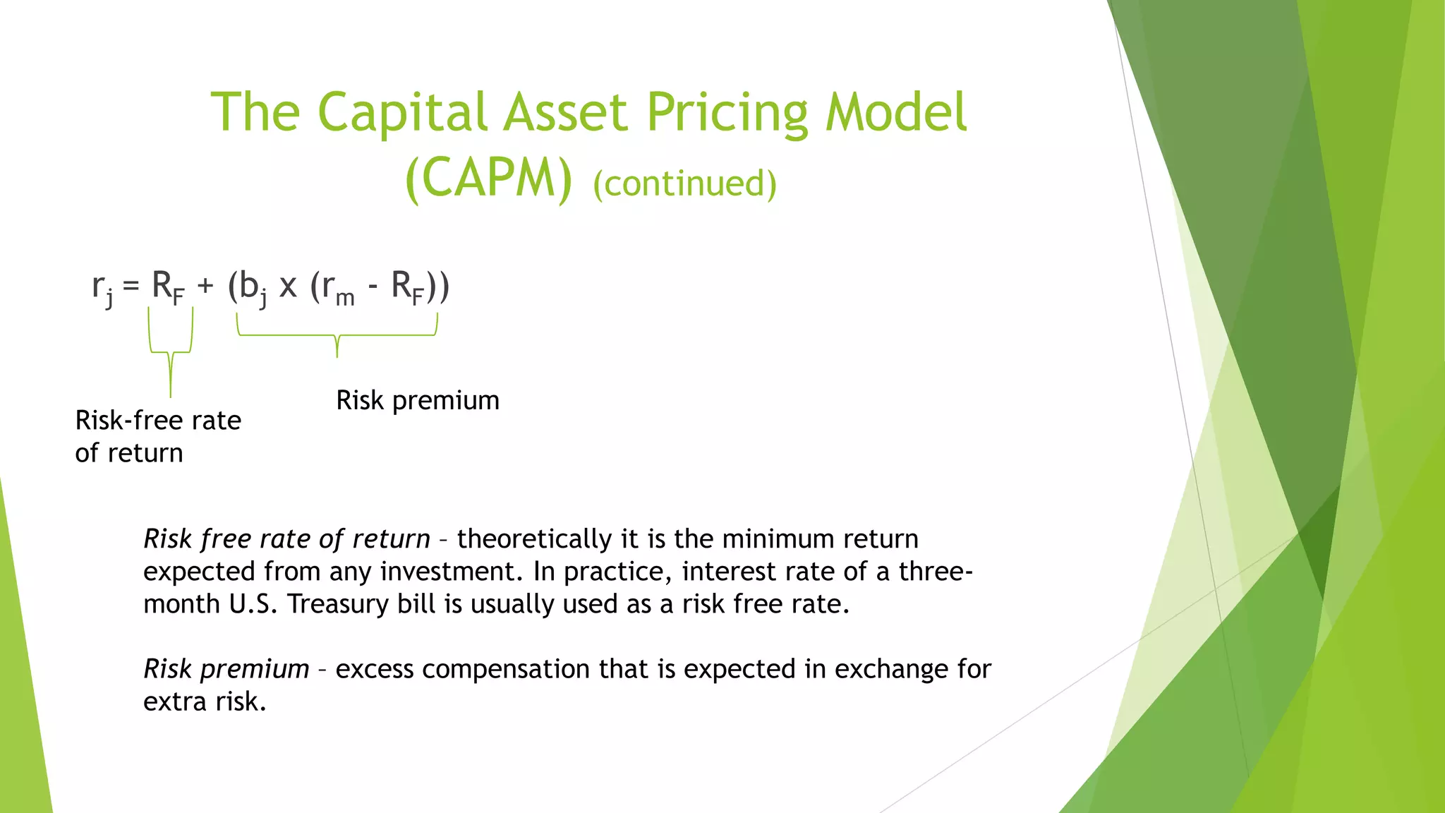 The Capital Asset Pricing Model
(CAPM) (continued)
rj = RF + (bj x (rm - RF))
Risk-free rate
of return
Risk premium
Risk free rate of return – theoretically it is the minimum return
expected from any investment. In practice, interest rate of a three-
month U.S. Treasury bill is usually used as a risk free rate.
Risk premium – excess compensation that is expected in exchange for
extra risk.
 