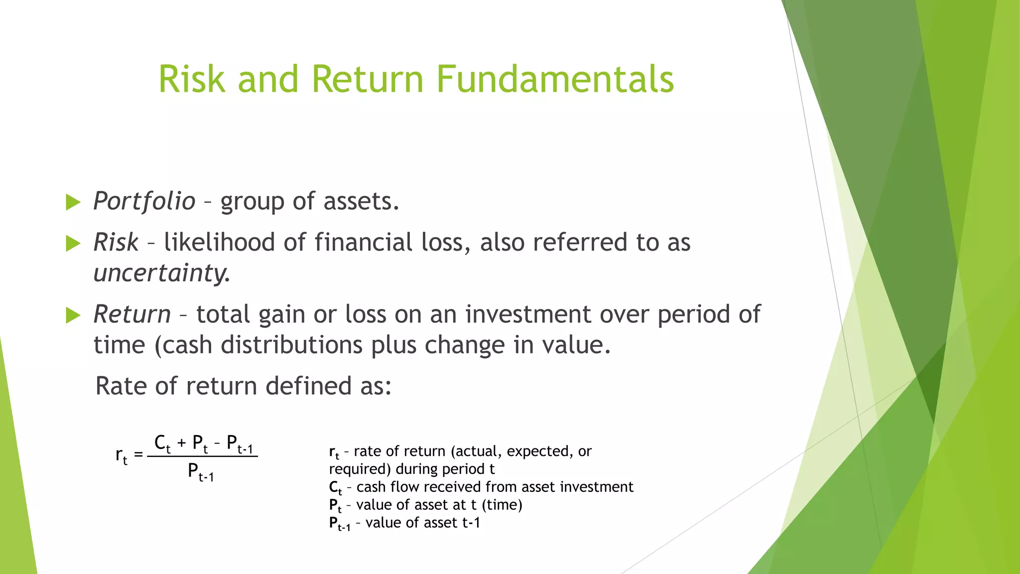 Risk and Return Fundamentals
 Portfolio – group of assets.
 Risk – likelihood of financial loss, also referred to as
uncertainty.
 Return – total gain or loss on an investment over period of
time (cash distributions plus change in value.
Rate of return defined as:
___________Ct + Pt – Pt-1
Pt-1
rt = rt – rate of return (actual, expected, or
required) during period t
Ct – cash flow received from asset investment
Pt – value of asset at t (time)
Pt-1 – value of asset t-1
 