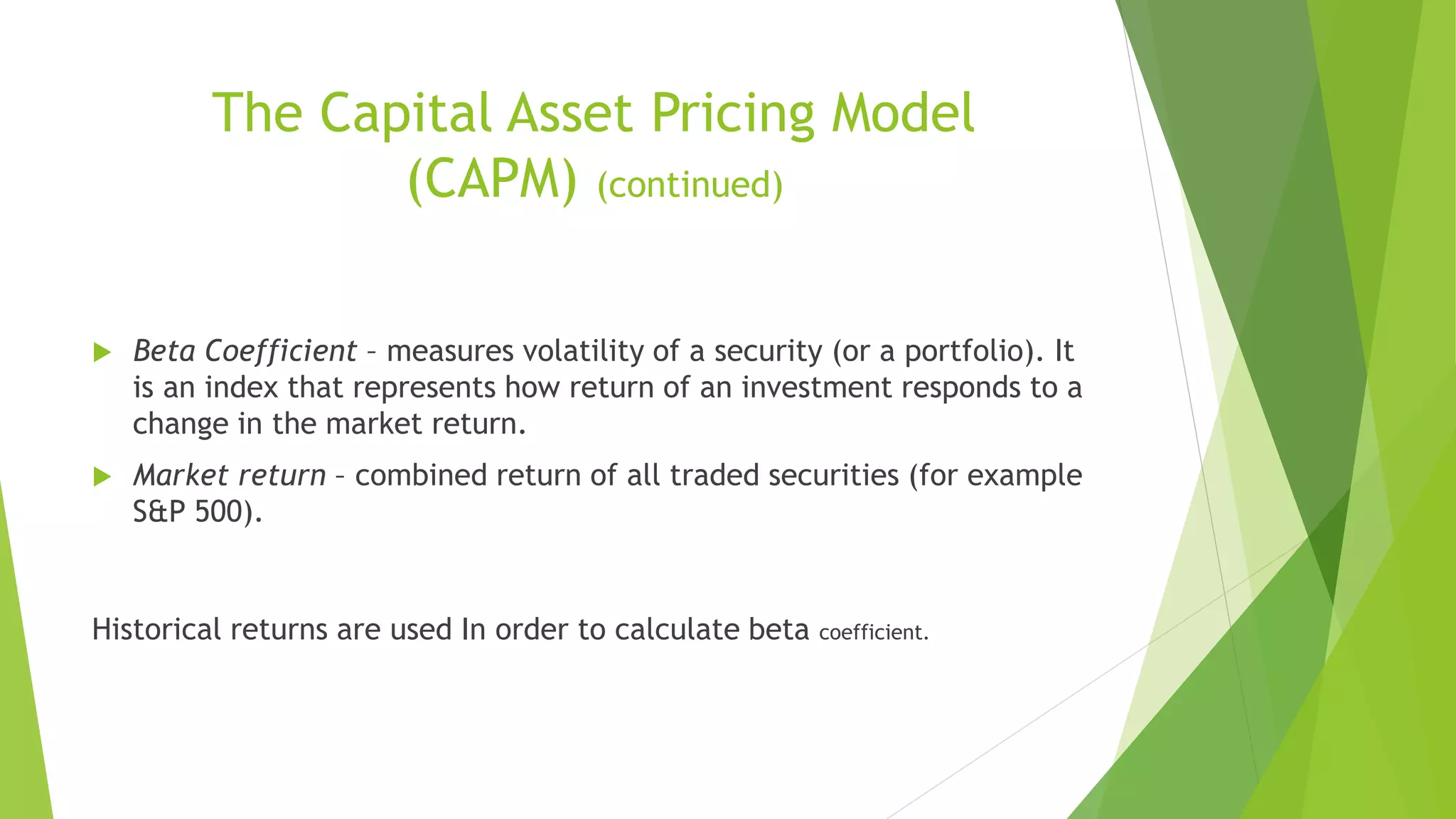 The Capital Asset Pricing Model
(CAPM) (continued)
 Beta Coefficient – measures volatility of a security (or a portfolio). It
is an index that represents how return of an investment responds to a
change in the market return.
 Market return – combined return of all traded securities (for example
S&P 500).
Historical returns are used In order to calculate beta coefficient.
 