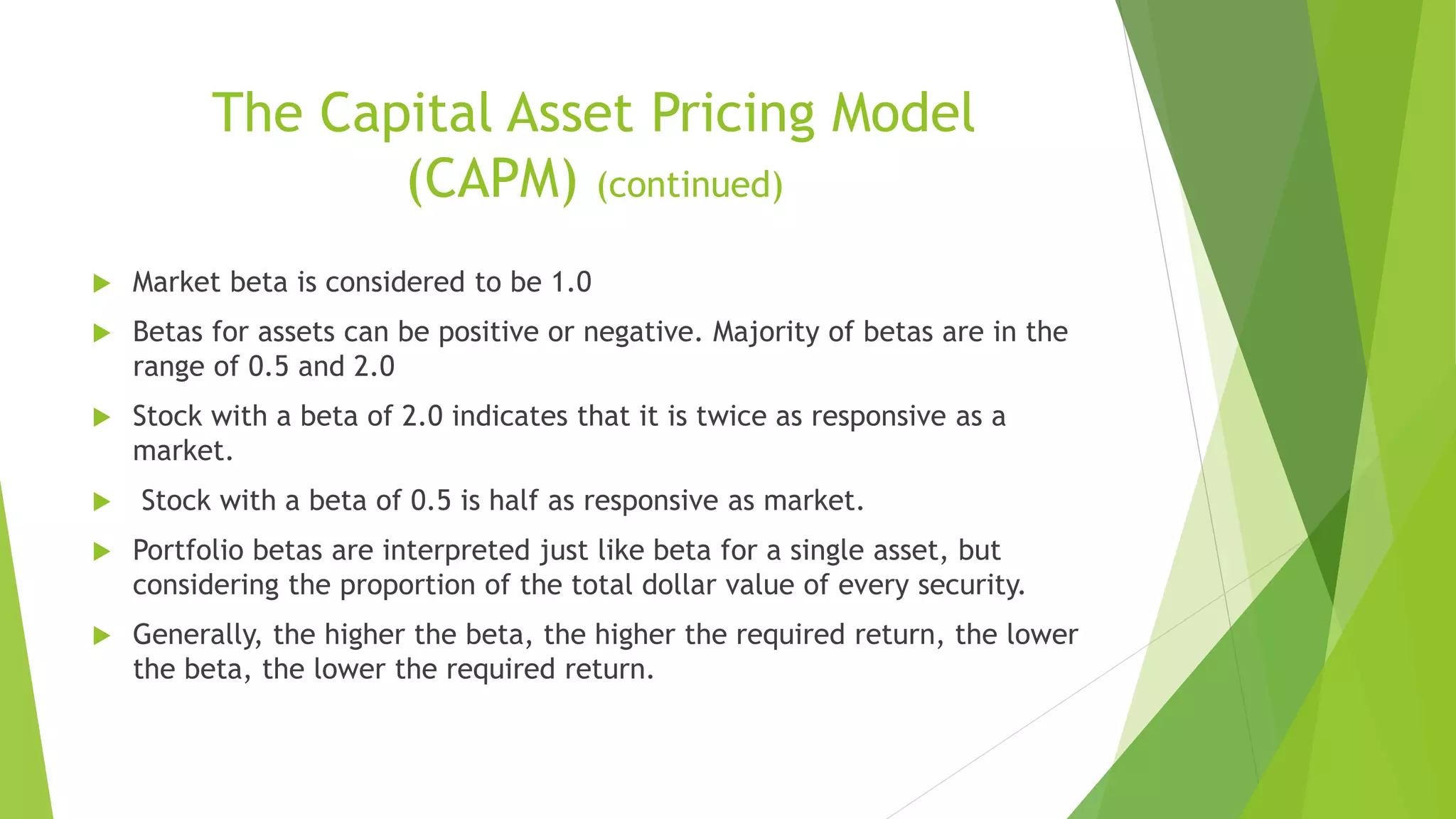 The Capital Asset Pricing Model
(CAPM) (continued)
 Market beta is considered to be 1.0
 Betas for assets can be positive or negative. Majority of betas are in the
range of 0.5 and 2.0
 Stock with a beta of 2.0 indicates that it is twice as responsive as a
market.
 Stock with a beta of 0.5 is half as responsive as market.
 Portfolio betas are interpreted just like beta for a single asset, but
considering the proportion of the total dollar value of every security.
 Generally, the higher the beta, the higher the required return, the lower
the beta, the lower the required return.
 
