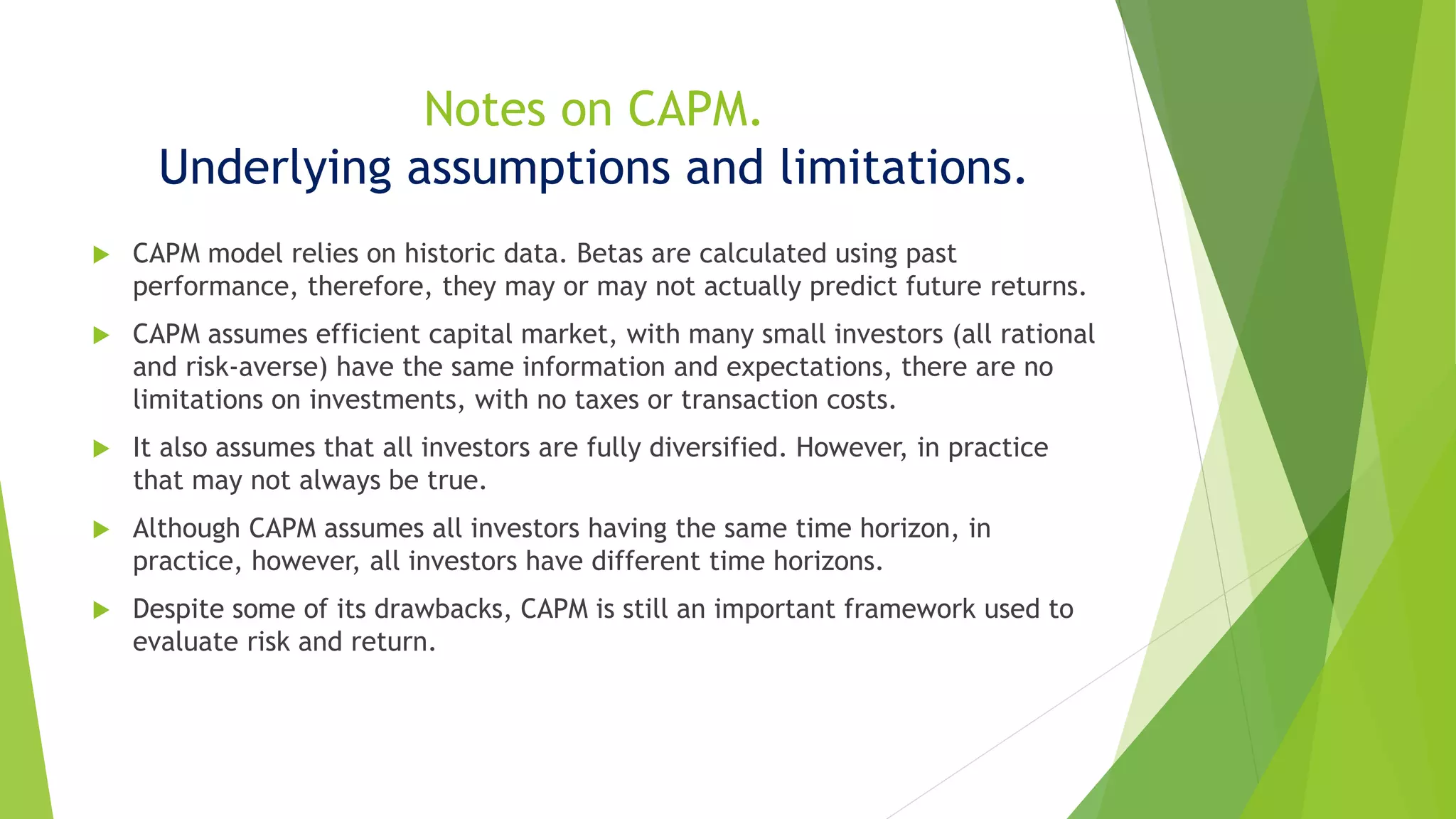 Notes on CAPM.
Underlying assumptions and limitations.
 CAPM model relies on historic data. Betas are calculated using past
performance, therefore, they may or may not actually predict future returns.
 CAPM assumes efficient capital market, with many small investors (all rational
and risk-averse) have the same information and expectations, there are no
limitations on investments, with no taxes or transaction costs.
 It also assumes that all investors are fully diversified. However, in practice
that may not always be true.
 Although CAPM assumes all investors having the same time horizon, in
practice, however, all investors have different time horizons.
 Despite some of its drawbacks, CAPM is still an important framework used to
evaluate risk and return.
 