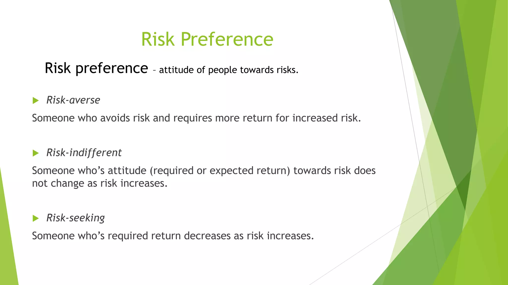 Risk Preference
 Risk-averse
Someone who avoids risk and requires more return for increased risk.
 Risk-indifferent
Someone who’s attitude (required or expected return) towards risk does
not change as risk increases.
 Risk-seeking
Someone who’s required return decreases as risk increases.
Risk preference – attitude of people towards risks.
 