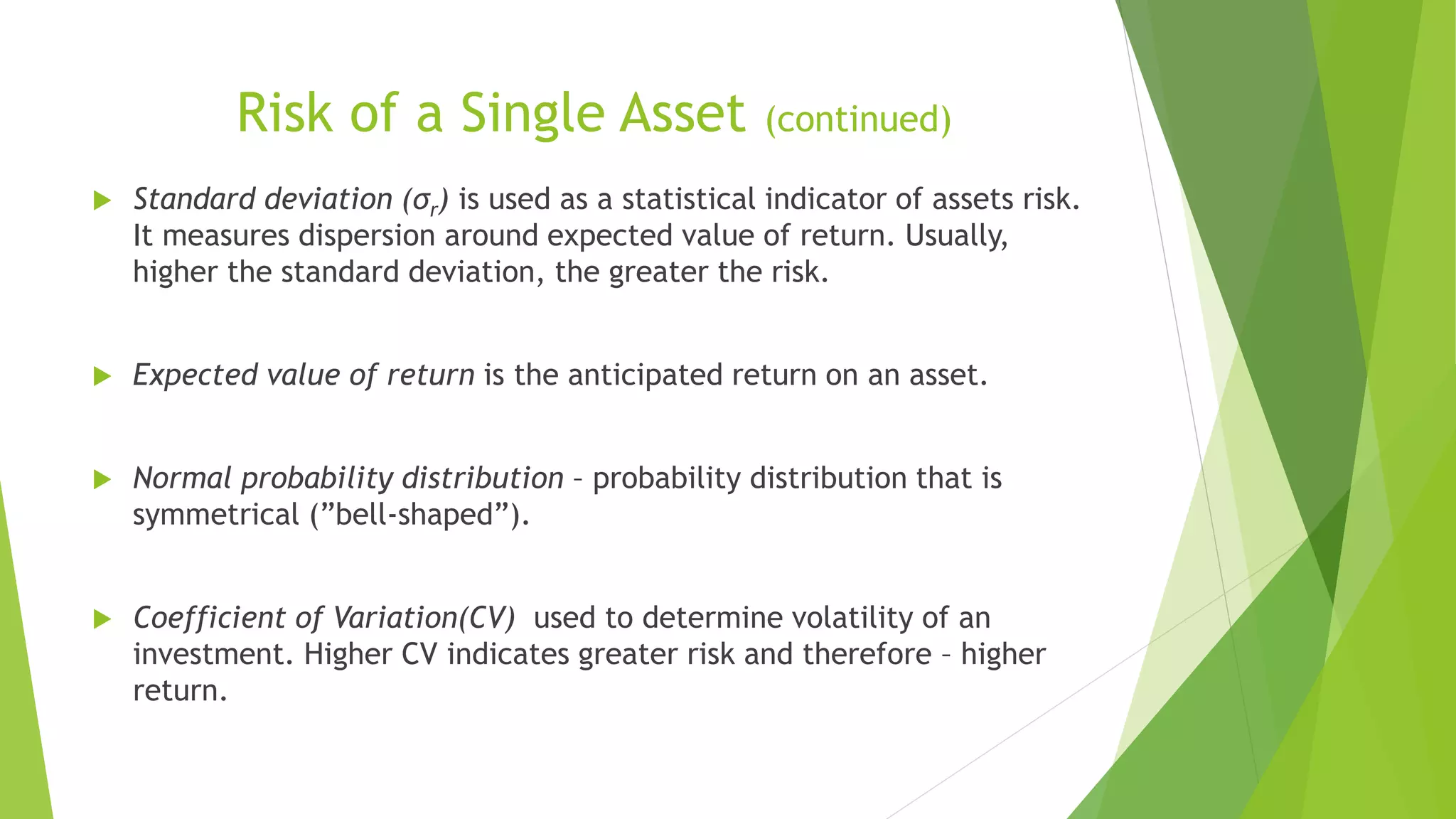 Risk of a Single Asset (continued)
 Standard deviation (σr) is used as a statistical indicator of assets risk.
It measures dispersion around expected value of return. Usually,
higher the standard deviation, the greater the risk.
 Expected value of return is the anticipated return on an asset.
 Normal probability distribution – probability distribution that is
symmetrical (”bell-shaped”).
 Coefficient of Variation(CV) used to determine volatility of an
investment. Higher CV indicates greater risk and therefore – higher
return.
 