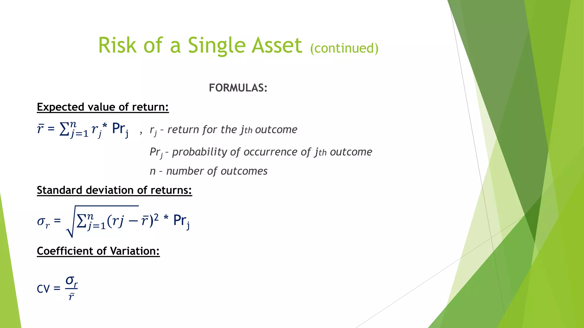 Risk of a Single Asset (continued)
FORMULAS:
Expected value of return:
𝑟 = 𝑗=1
𝑛
𝑟𝑗* Prj , rj – return for the jth outcome
Prj – probability of occurrence of jth outcome
n – number of outcomes
Standard deviation of returns:
𝜎 𝑟 = 𝑗=1
𝑛
(𝑟𝑗 − 𝑟)2 * Prj
Coefficient of Variation:
CV =
σr
𝑟
 
