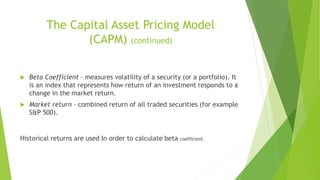 The Capital Asset Pricing Model
(CAPM) (continued)
 Beta Coefficient – measures volatility of a security (or a portfolio). It
is an index that represents how return of an investment responds to a
change in the market return.
 Market return – combined return of all traded securities (for example
S&P 500).
Historical returns are used In order to calculate beta coefficient.
 