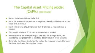 The Capital Asset Pricing Model
(CAPM) (continued)
 Market beta is considered to be 1.0
 Betas for assets can be positive or negative. Majority of betas are in the
range of 0.5 and 2.0
 Stock with a beta of 2.0 indicates that it is twice as responsive as a
market.
 Stock with a beta of 0.5 is half as responsive as market.
 Portfolio betas are interpreted just like beta for a single asset, but
considering the proportion of the total dollar value of every security.
 Generally, the higher the beta, the higher the required return, the lower
the beta, the lower the required return.
 