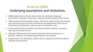 Notes on CAPM.
Underlying assumptions and limitations.
 CAPM model relies on historic data. Betas are calculated using past
performance, therefore, they may or may not actually predict future returns.
 CAPM assumes efficient capital market, with many small investors (all rational
and risk-averse) have the same information and expectations, there are no
limitations on investments, with no taxes or transaction costs.
 It also assumes that all investors are fully diversified. However, in practice
that may not always be true.
 Although CAPM assumes all investors having the same time horizon, in
practice, however, all investors have different time horizons.
 Despite some of its drawbacks, CAPM is still an important framework used to
evaluate risk and return.
 