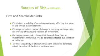Sources of Risk (continued)
Firm and Shareholder Risks
 Event risk – possibility of an unforeseen event affecting the value
of the firm or a an investment.
 Exchange rate risk – chance of change in currency exchange rate,
unfavorably affecting the value of an investment.
 Purchasing power risk - chance that the cash flow from an
investment or firms value will be adversely affected due inflation
or deflation.
 Tax risk – possibility of changes in tax laws that could adversely
affect the value of the firm or an investment.
 