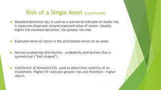 Risk of a Single Asset (continued)
 Standard deviation (σr) is used as a statistical indicator of assets risk.
It measures dispersion around expected value of return. Usually,
higher the standard deviation, the greater the risk.
 Expected value of return is the anticipated return on an asset.
 Normal probability distribution – probability distribution that is
symmetrical (”bell-shaped”).
 Coefficient of Variation(CV) used to determine volatility of an
investment. Higher CV indicates greater risk and therefore – higher
return.
 