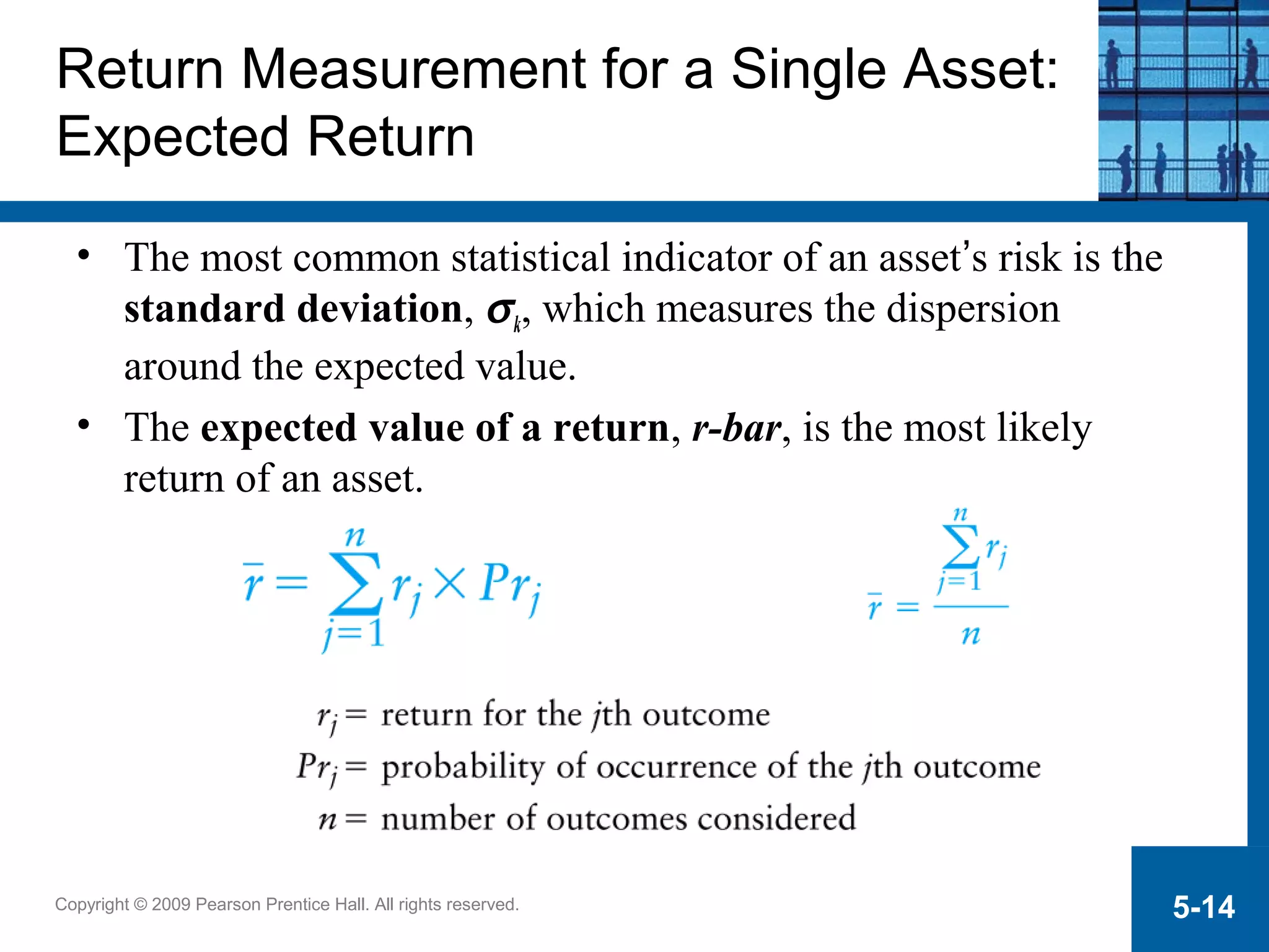 Copyright © 2009 Pearson Prentice Hall. All rights reserved. 5-14
Return Measurement for a Single Asset:
Expected Return
• The most common statistical indicator of an asset’s risk is the
standard deviation, σk, which measures the dispersion
around the expected value.
• The expected value of a return, r-bar, is the most likely
return of an asset.
 