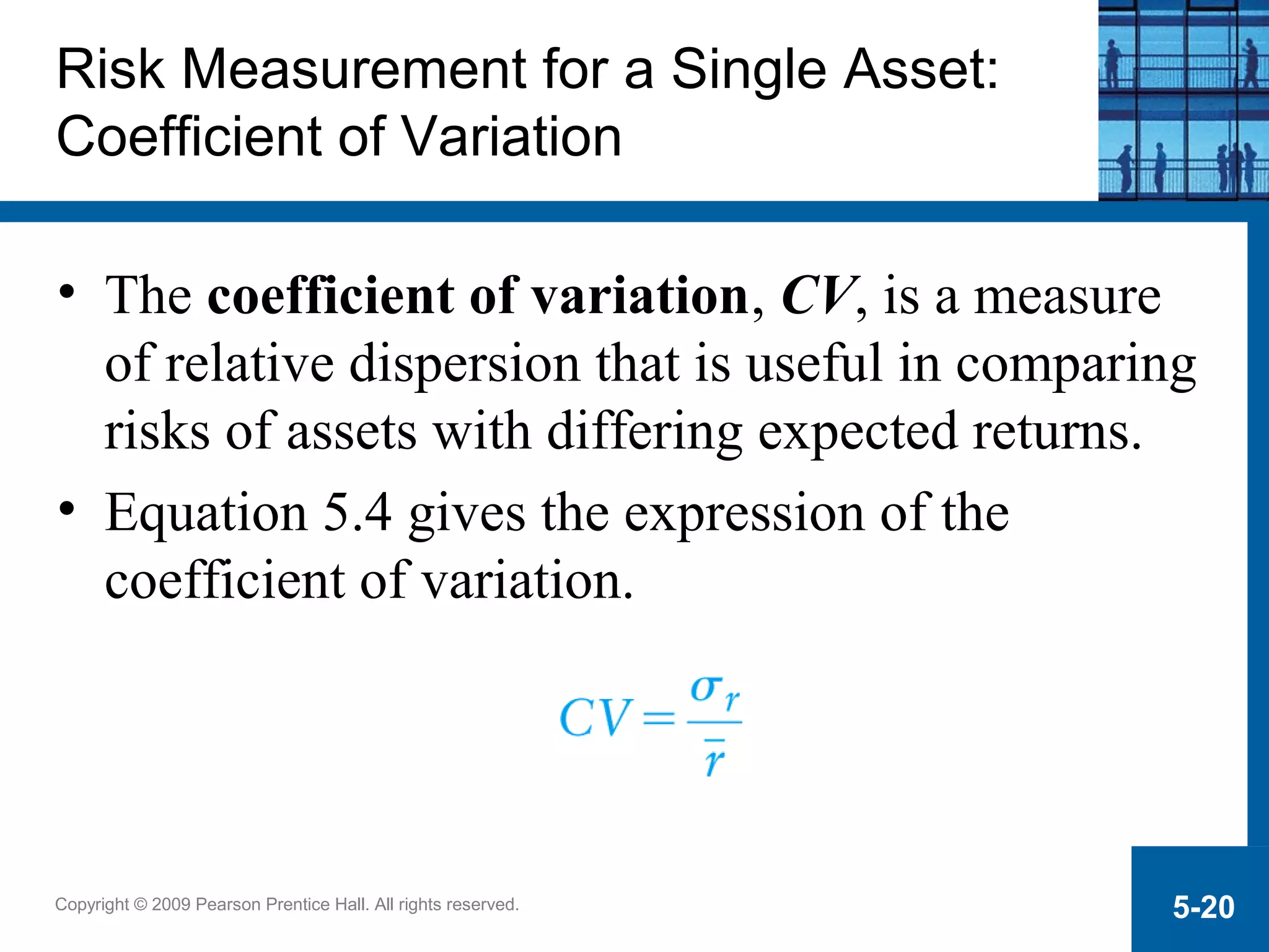 Copyright © 2009 Pearson Prentice Hall. All rights reserved. 5-20
Risk Measurement for a Single Asset:
Coefficient of Variation
• The coefficient of variation, CV, is a measure
of relative dispersion that is useful in comparing
risks of assets with differing expected returns.
• Equation 5.4 gives the expression of the
coefficient of variation.
 