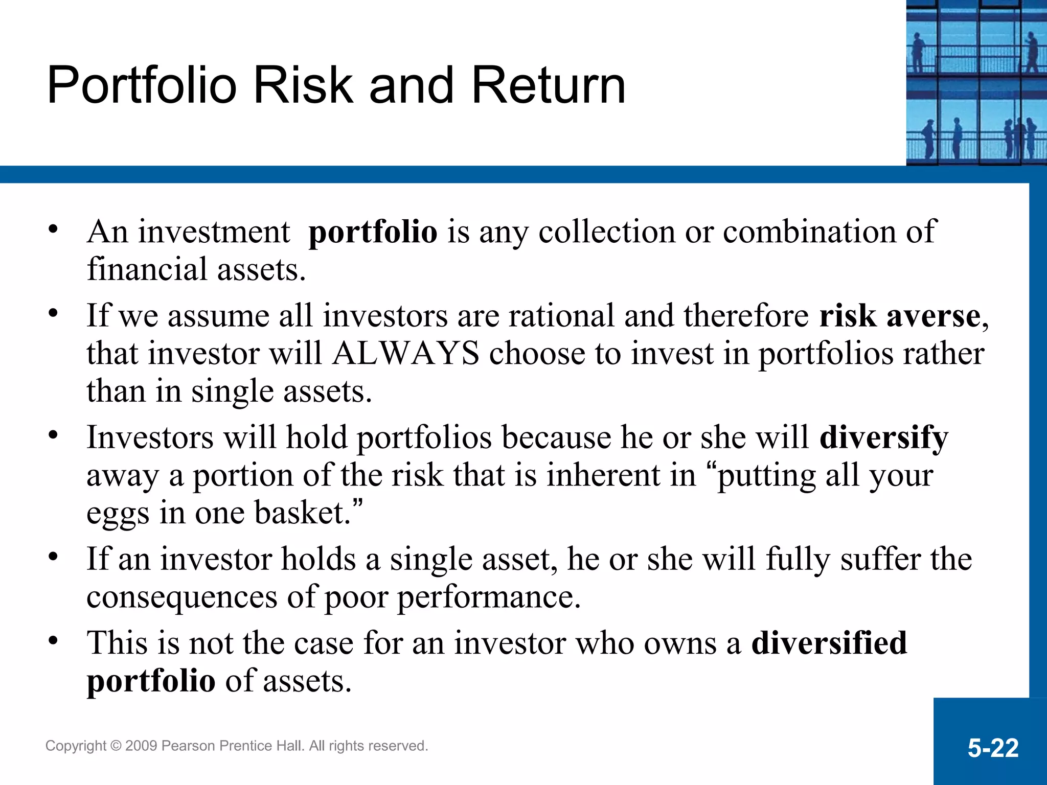 Copyright © 2009 Pearson Prentice Hall. All rights reserved. 5-22
Portfolio Risk and Return
• An investment portfolio is any collection or combination of
financial assets.
• If we assume all investors are rational and therefore risk averse,
that investor will ALWAYS choose to invest in portfolios rather
than in single assets.
• Investors will hold portfolios because he or she will diversify
away a portion of the risk that is inherent in “putting all your
eggs in one basket.”
• If an investor holds a single asset, he or she will fully suffer the
consequences of poor performance.
• This is not the case for an investor who owns a diversified
portfolio of assets.
 