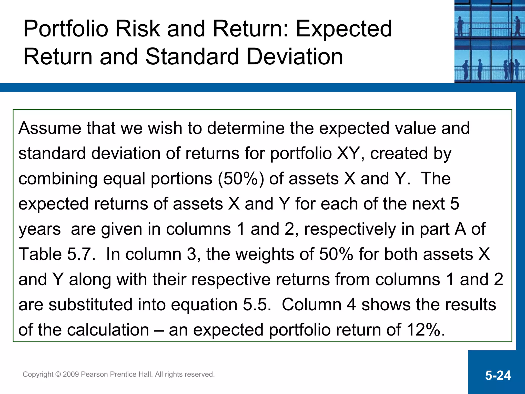 Copyright © 2009 Pearson Prentice Hall. All rights reserved. 5-24
Assume that we wish to determine the expected value and
standard deviation of returns for portfolio XY, created by
combining equal portions (50%) of assets X and Y. The
expected returns of assets X and Y for each of the next 5
years are given in columns 1 and 2, respectively in part A of
Table 5.7. In column 3, the weights of 50% for both assets X
and Y along with their respective returns from columns 1 and 2
are substituted into equation 5.5. Column 4 shows the results
of the calculation – an expected portfolio return of 12%.
Portfolio Risk and Return: Expected
Return and Standard Deviation
 