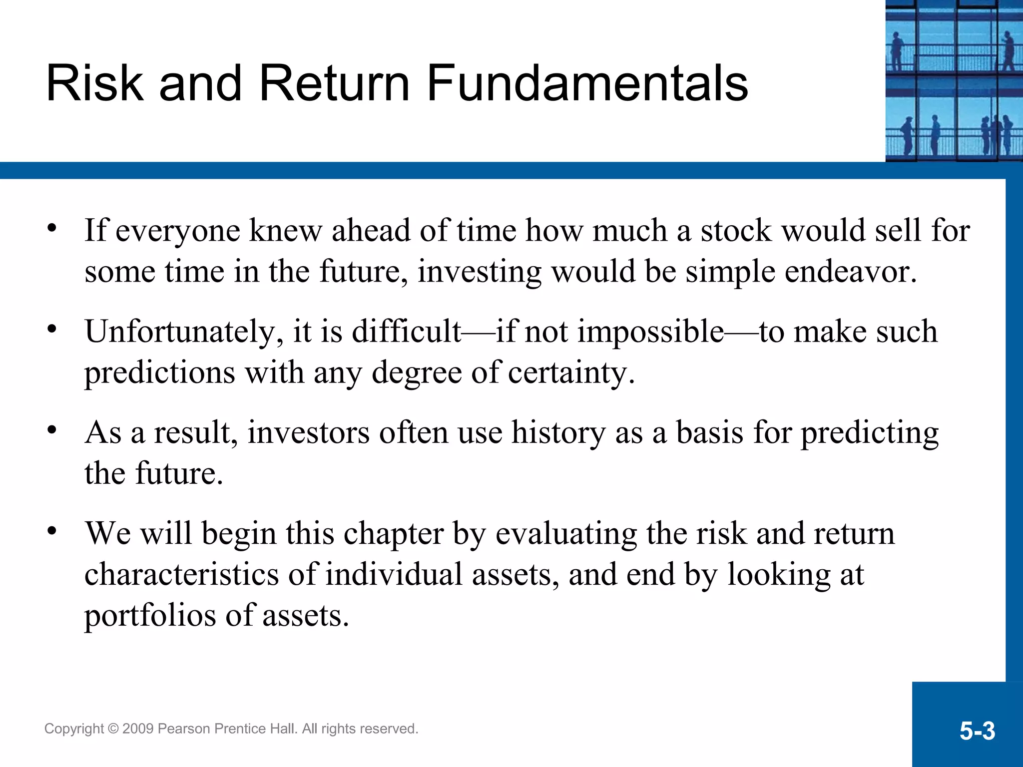 Copyright © 2009 Pearson Prentice Hall. All rights reserved. 5-3
Risk and Return Fundamentals
• If everyone knew ahead of time how much a stock would sell for
some time in the future, investing would be simple endeavor.
• Unfortunately, it is difficult—if not impossible—to make such
predictions with any degree of certainty.
• As a result, investors often use history as a basis for predicting
the future.
• We will begin this chapter by evaluating the risk and return
characteristics of individual assets, and end by looking at
portfolios of assets.
 
