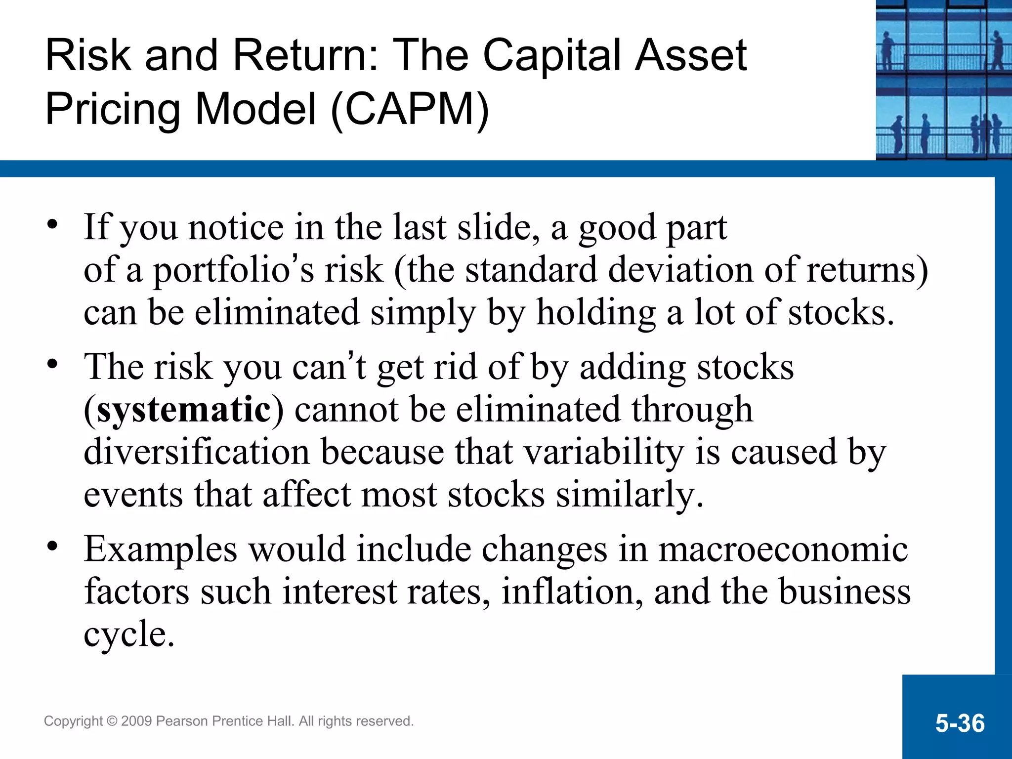 Copyright © 2009 Pearson Prentice Hall. All rights reserved. 5-36
Risk and Return: The Capital Asset
Pricing Model (CAPM)
• If you notice in the last slide, a good part
of a portfolio’s risk (the standard deviation of returns)
can be eliminated simply by holding a lot of stocks.
• The risk you can’t get rid of by adding stocks
(systematic) cannot be eliminated through
diversification because that variability is caused by
events that affect most stocks similarly.
• Examples would include changes in macroeconomic
factors such interest rates, inflation, and the business
cycle.
 