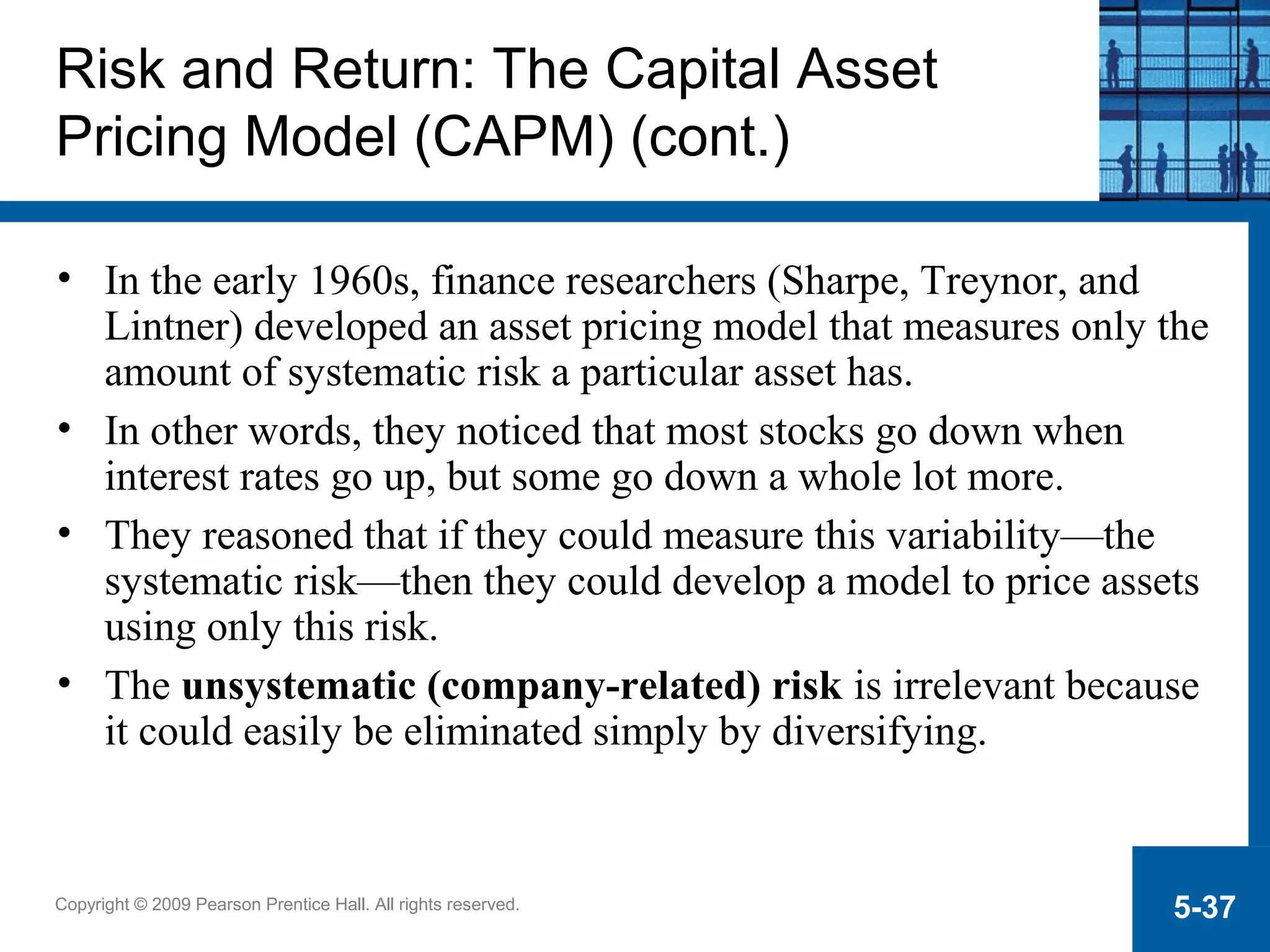 Copyright © 2009 Pearson Prentice Hall. All rights reserved. 5-37
Risk and Return: The Capital Asset
Pricing Model (CAPM) (cont.)
• In the early 1960s, finance researchers (Sharpe, Treynor, and
Lintner) developed an asset pricing model that measures only the
amount of systematic risk a particular asset has.
• In other words, they noticed that most stocks go down when
interest rates go up, but some go down a whole lot more.
• They reasoned that if they could measure this variability—the
systematic risk—then they could develop a model to price assets
using only this risk.
• The unsystematic (company-related) risk is irrelevant because
it could easily be eliminated simply by diversifying.
 