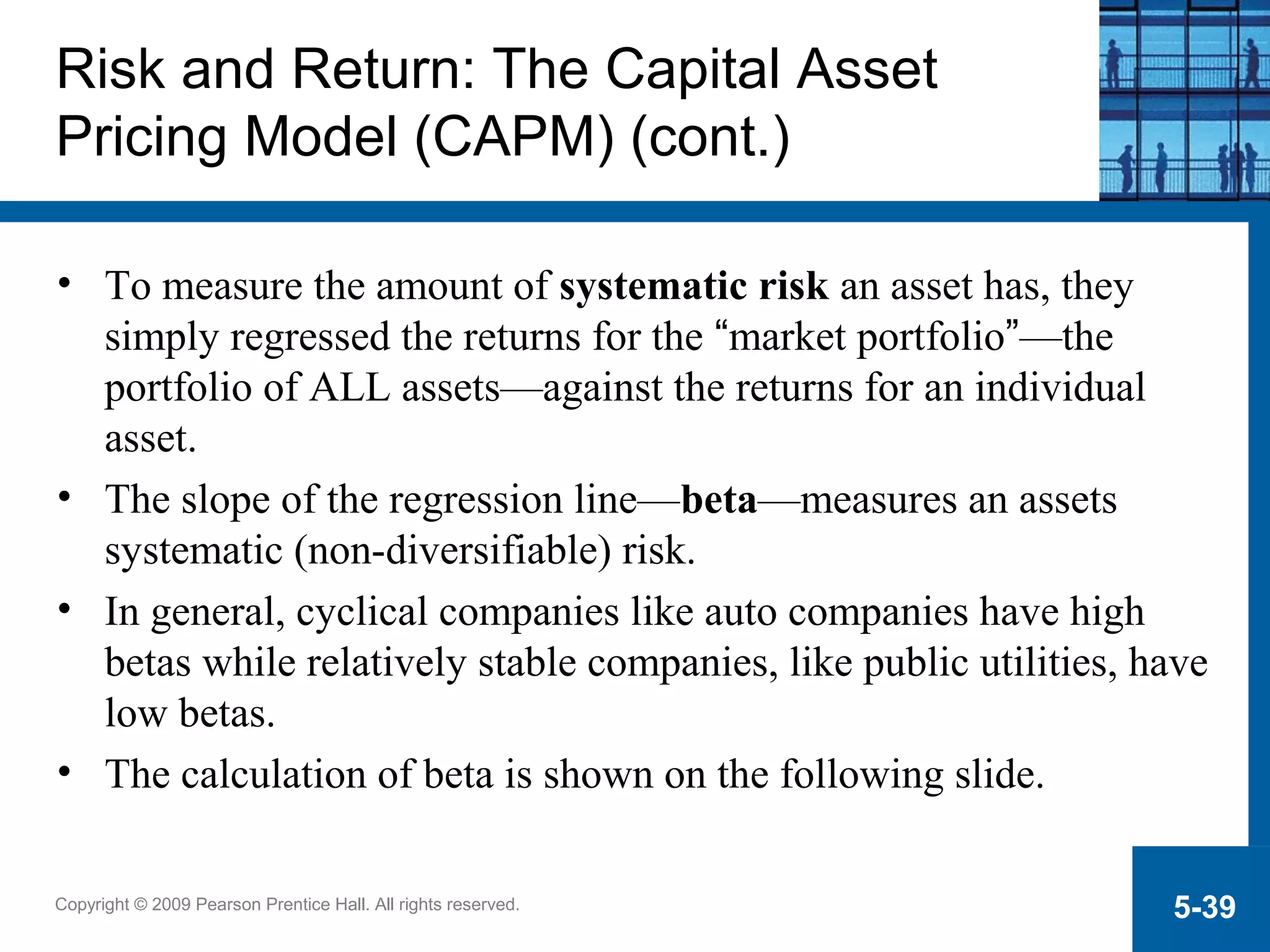Copyright © 2009 Pearson Prentice Hall. All rights reserved. 5-39
Risk and Return: The Capital Asset
Pricing Model (CAPM) (cont.)
• To measure the amount of systematic risk an asset has, they
simply regressed the returns for the “market portfolio”—the
portfolio of ALL assets—against the returns for an individual
asset.
• The slope of the regression line—beta—measures an assets
systematic (non-diversifiable) risk.
• In general, cyclical companies like auto companies have high
betas while relatively stable companies, like public utilities, have
low betas.
• The calculation of beta is shown on the following slide.
 