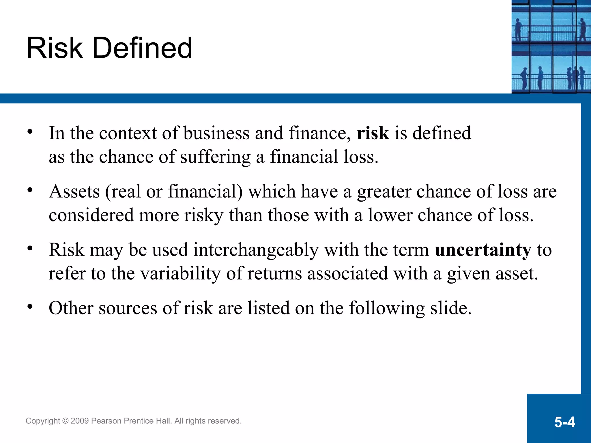 Copyright © 2009 Pearson Prentice Hall. All rights reserved. 5-4
Risk Defined
• In the context of business and finance, risk is defined
as the chance of suffering a financial loss.
• Assets (real or financial) which have a greater chance of loss are
considered more risky than those with a lower chance of loss.
• Risk may be used interchangeably with the term uncertainty to
refer to the variability of returns associated with a given asset.
• Other sources of risk are listed on the following slide.
 