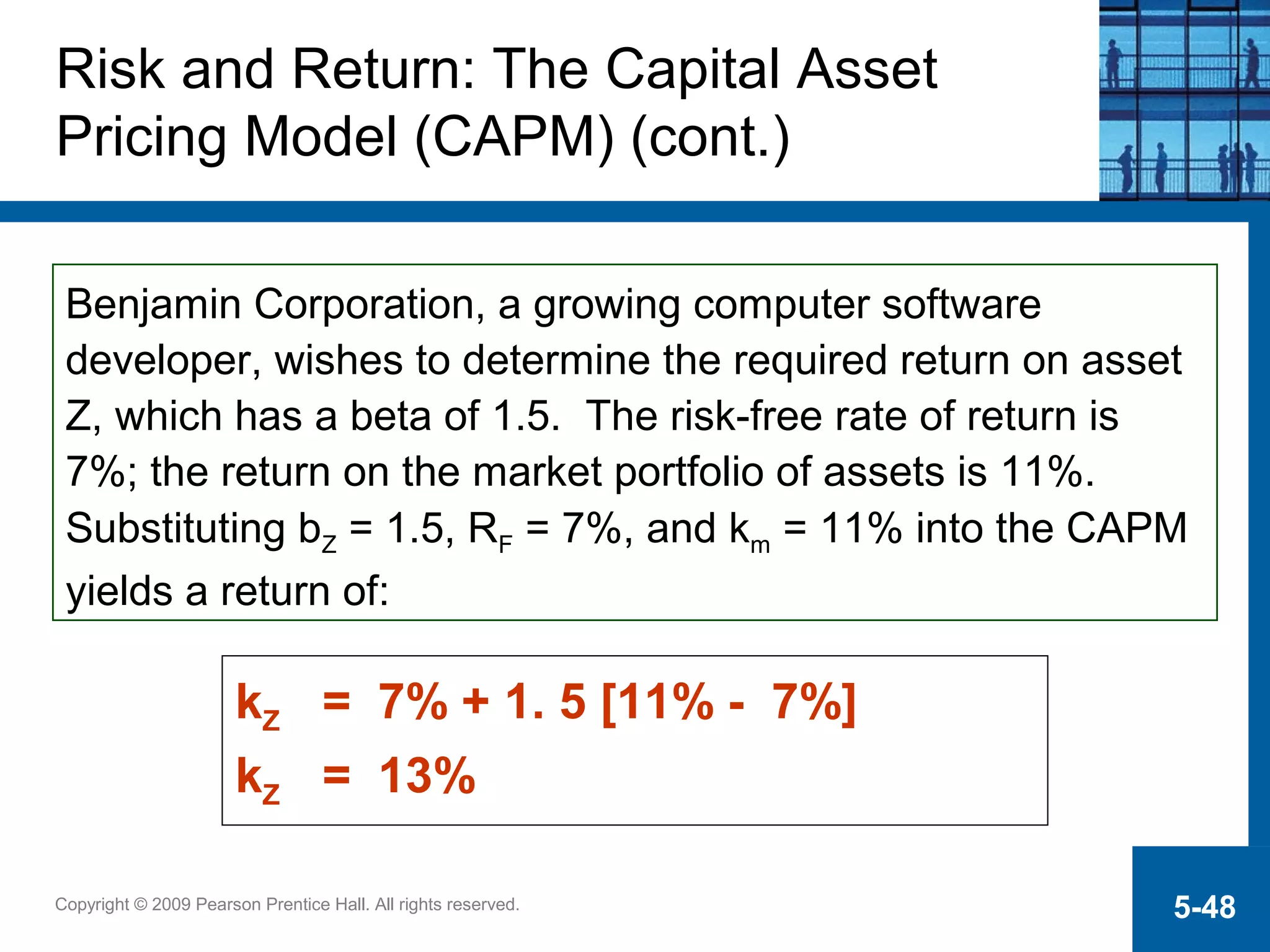 Copyright © 2009 Pearson Prentice Hall. All rights reserved. 5-48
kZ = 7% + 1. 5 [11% - 7%]
kZ = 13%
Benjamin Corporation, a growing computer software
developer, wishes to determine the required return on asset
Z, which has a beta of 1.5. The risk-free rate of return is
7%; the return on the market portfolio of assets is 11%.
Substituting bZ = 1.5, RF = 7%, and km = 11% into the CAPM
yields a return of:
Risk and Return: The Capital Asset
Pricing Model (CAPM) (cont.)
 