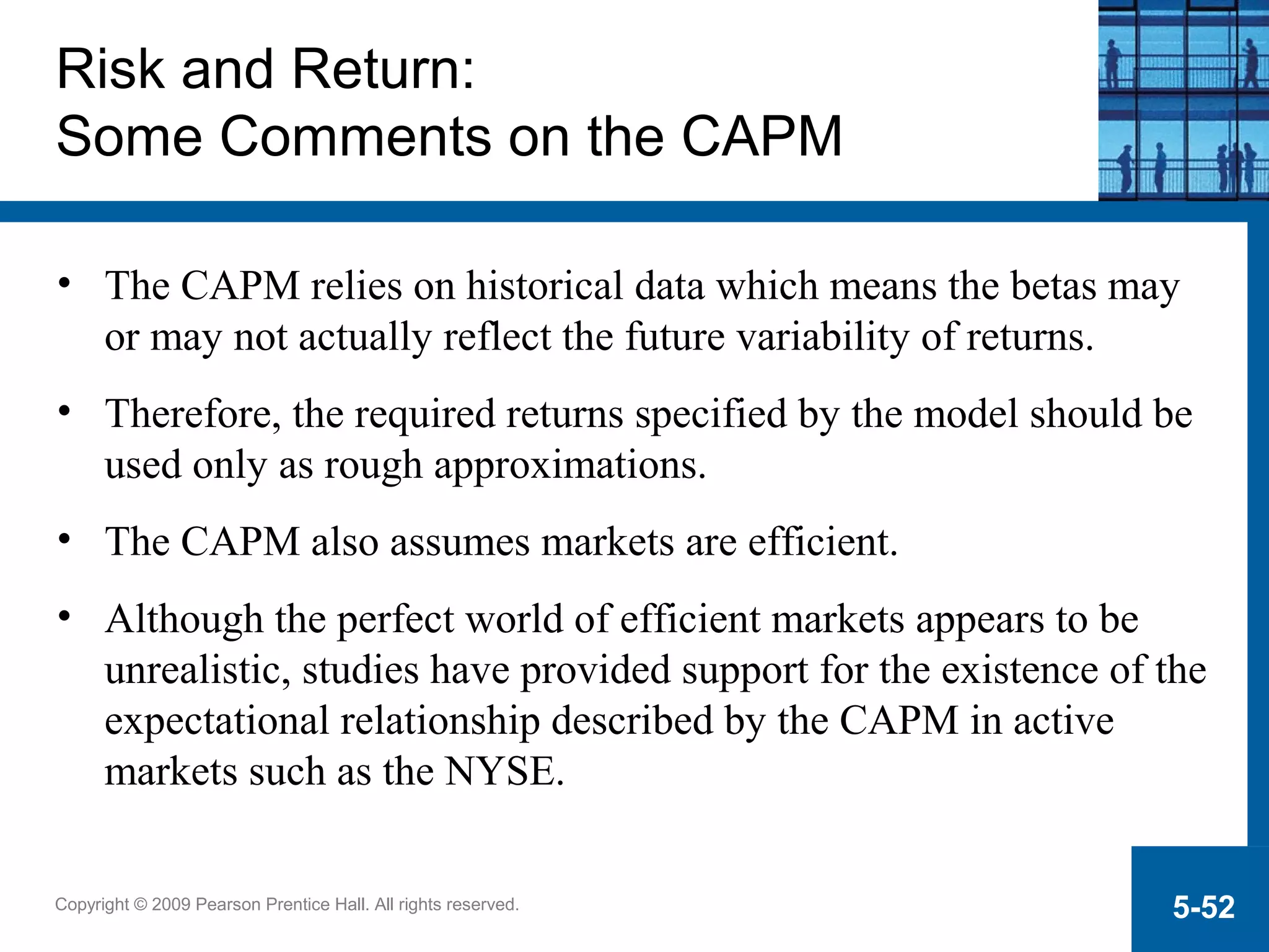Copyright © 2009 Pearson Prentice Hall. All rights reserved. 5-52
Risk and Return:
Some Comments on the CAPM
• The CAPM relies on historical data which means the betas may
or may not actually reflect the future variability of returns.
• Therefore, the required returns specified by the model should be
used only as rough approximations.
• The CAPM also assumes markets are efficient.
• Although the perfect world of efficient markets appears to be
unrealistic, studies have provided support for the existence of the
expectational relationship described by the CAPM in active
markets such as the NYSE.
 