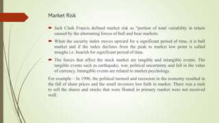 Market Risk
 Jack Clark Francis defined market risk as “portion of total variability in return
caused by the alternating forces of bull and bear markets.
 When the security index moves upward for a significant period of time, it is bull
market and if the index declines from the peak to market low point is called
troughs i.e. bearish for significant period of time.
 The forces that affect the stock market are tangible and intangible events. The
tangible events such as earthquake, war, political uncertainty and fall in the value
of currency. Intangible events are related to market psychology.
For example – In 1996, the political turmoil and recession in the economy resulted in
the fall of share prices and the small investors lost faith in market. There was a rush
to sell the shares and stocks that were floated in primary market were not received
well.
 