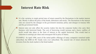 Interest Rate Risk
 It is the variation in single period rates of return caused by the fluctuations in the market interest
rate. Mostly it affects the price of the bonds, debentures and stocks. The fluctuations in the interest
rates are caused by the changes in the government monetary policy and changes in treasury bills
and the government bonds.
 Interest rates not only affect the security traders but also the corporate bodies who carry their
business with borrowed funds. The cost of borrowing would increase and a heavy outflow of
profit would take place in the form of interest to the capital borrowed. This would lead to
reduction in earnings per share and consequent fall in price of shares.
EXAMPLE –In April 1996, most of the initial public offerings of many companies remained under
subscribed, but IDBI & IFC bonds were over subscribed. The assured rate of return attracted the
investors from the stock market to the bond market.
 