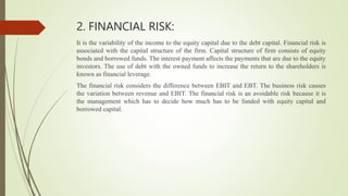 2. FINANCIAL RISK:
It is the variability of the income to the equity capital due to the debt capital. Financial risk is
associated with the capital structure of the firm. Capital structure of firm consists of equity
bonds and borrowed funds. The interest payment affects the payments that are due to the equity
investors. The use of debt with the owned funds to increase the return to the shareholders is
known as financial leverage.
The financial risk considers the difference between EBIT and EBT. The business risk causes
the variation between revenue and EBIT. The financial risk is an avoidable risk because it is
the management which has to decide how much has to be funded with equity capital and
borrowed capital.
 