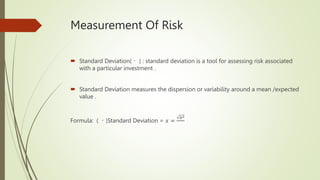 Measurement Of Risk
 Standard Deviation( ) : standard deviation is a tool for assessing risk associated
with a particular investment .
 Standard Deviation measures the dispersion or variability around a mean /expected
value .
Formula: ( )Standard Deviation = 𝑥 =
𝑏2
 
