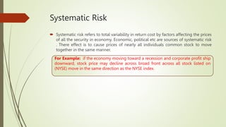 Systematic Risk
 Systematic risk refers to total variability in return cost by factors affecting the prices
of all the security in economy. Economic, political etc are sources of systematic risk
. There effect is to cause prices of nearly all individuals common stock to move
together in the same manner.
For Example: if the economy moving toward a recession and corporate profit ship
downward, stock price may decline across broad front across all stock listed on
(NYSE) move in the same direction as the NYSE index.
 