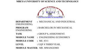 MBEYA UNIVERSITY OF SCIENCE AND TECHNOLOGY
DEPARTMENT : MECHANICAL AND INDUSTRIAL
EMGINEERING.
PROGRAM : BARCHELOR IN MECHANICAL
ENGINEERING
TASK : GROUP 1. ASSIGNMENT.
MODULE NAME : ENGINEERING ECONOMICS
MODULE CODE : ME. 8311
LEVEL : UQF 8 THIRD YEAR,
MODULE MASTER: MR. MWANGOMO
 