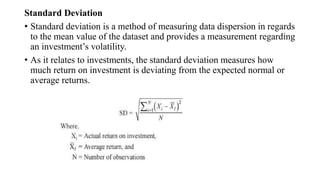 Standard Deviation
• Standard deviation is a method of measuring data dispersion in regards
to the mean value of the dataset and provides a measurement regarding
an investment’s volatility.
• As it relates to investments, the standard deviation measures how
much return on investment is deviating from the expected normal or
average returns.
 