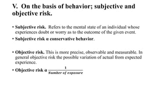 V. On the basis of behavior; subjective and
objective risk.
• Subjective risk. Refers to the mental state of an individual whose
experiences doubt or worry as to the outcome of the given event.
• Subjective risk α conservative behavior.
• Objective risk. This is more precise, observable and measurable. In
general objective risk the possible variation of actual from expected
experience.
• Objective risk α
𝟏
𝑵𝒖𝒎𝒃𝒆𝒓 𝒐𝒇 𝒆𝒙𝒑𝒐𝒔𝒖𝒓𝒆
 