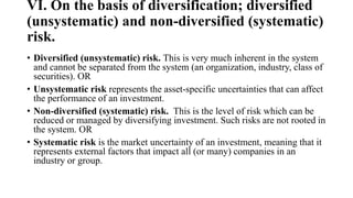 VI. On the basis of diversification; diversified
(unsystematic) and non-diversified (systematic)
risk.
• Diversified (unsystematic) risk. This is very much inherent in the system
and cannot be separated from the system (an organization, industry, class of
securities). OR
• Unsystematic risk represents the asset-specific uncertainties that can affect
the performance of an investment.
• Non-diversified (systematic) risk. This is the level of risk which can be
reduced or managed by diversifying investment. Such risks are not rooted in
the system. OR
• Systematic risk is the market uncertainty of an investment, meaning that it
represents external factors that impact all (or many) companies in an
industry or group.
 