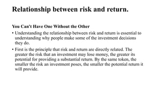 Relationship between risk and return.
You Can't Have One Without the Other
• Understanding the relationship between risk and return is essential to
understanding why people make some of the investment decisions
they do.
• First is the principle that risk and return are directly related. The
greater the risk that an investment may lose money, the greater its
potential for providing a substantial return. By the same token, the
smaller the risk an investment poses, the smaller the potential return it
will provide.
 