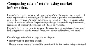 Computing rate of return using market
information.
Rate of return is the measure of an investment's performance over a period of
time, expressed as a percentage of its initial cost. A positive return reflects a
gain in the investment's value, while a negative return reflects a loss in value.
A rate of return calculates the percentage change in value for any investment,
regardless of whether it continues to be held, or was sold.
Rate of return can be used to measure the monetary appreciation of any asset,
including stocks, bonds, mutual funds, real estate, collectibles, and more.
Calculating a rate of return requires two inputs:
• The investment purchase amount
• The current or ending value of the investment for the period being measured
 
