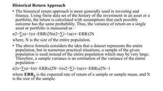 Historical Return Approach
• The historical return approach is more generally used in investing and
finance. Using finite data set of the history of the investment in an asset or a
portfolio, the return is calculated with assumptions that each possible
outcome has the same probability. Thus, the variance of return on a single
asset or portfolio is measured as −
σ2=∑ni=1(ri−ERR)2Nσ2=∑i=1n(𝑟𝑖−ERR)2N
where, N is the size of the entire population.
• The above formula considers the idea that a dataset represents the entire
population, but in numerous practical situations, a sample of the given
population is used instead of the entire population which may be very large.
Therefore, a sample variance is an estimation of the variance of the entire
population −
σ2s=∑ni=1(ri−ERRs)2N−1σs2=∑i=1n(𝑟𝑖−ERRs)2N−1
where ERRS is the expected rate of return of a sample or sample mean, and N
is the size of the sample.
 