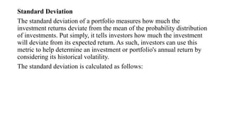 Standard Deviation
The standard deviation of a portfolio measures how much the
investment returns deviate from the mean of the probability distribution
of investments. Put simply, it tells investors how much the investment
will deviate from its expected return. As such, investors can use this
metric to help determine an investment or portfolio's annual return by
considering its historical volatility.
The standard deviation is calculated as follows:
 