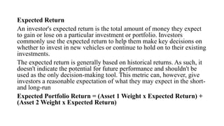 Expected Return
An investor's expected return is the total amount of money they expect
to gain or lose on a particular investment or portfolio. Investors
commonly use the expected return to help them make key decisions on
whether to invest in new vehicles or continue to hold on to their existing
investments.
The expected return is generally based on historical returns. As such, it
doesn't indicate the potential for future performance and shouldn't be
used as the only decision-making tool. This metric can, however, give
investors a reasonable expectation of what they may expect in the short-
and long-run
Expected Portfolio Return = (Asset 1 Weight x Expected Return) +
(Asset 2 Weight x Expected Return)
 