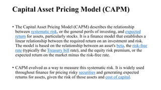 Capital Asset Pricing Model (CAPM)
• The Capital Asset Pricing Model (CAPM) describes the relationship
between systematic risk, or the general perils of investing, and expected
return for assets, particularly stocks. It is a finance model that establishes a
linear relationship between the required return on an investment and risk.
The model is based on the relationship between an asset's beta, the risk-free
rate (typically the Treasury bill rate), and the equity risk premium, or the
expected return on the market minus the risk-free rate.
• CAPM evolved as a way to measure this systematic risk. It is widely used
throughout finance for pricing risky securities and generating expected
returns for assets, given the risk of those assets and cost of capital.
 