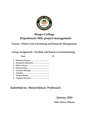 Sheger College
Department:-MSc project management.
Course: - Project Cost Accounting and Financial Management.
Group Assignment: - On Risk and Return of manufacturing
Name ID
1. Habtamu Garoma…………………………..
2. Alemayehu Mekonen……………………….
3. Saketa Taressa……………………………….
4. Fromsa lechisa……………………………….
5. Gemechu Binagde …………………………
6. Leta Jira………………………………………
7. Hawera Diruba……………………………...
8. Tegbaru Alemante………………………….
Submited to:-Meseret(Asst. Professor)
January, 2024
Addis Ababa, Ethiopia
 