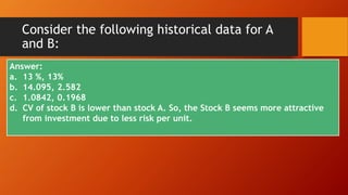 Consider the following historical data for A
and B:
Year RA RB
2010 20% 10%
2011 18% 12%
2012 -8% 14%
2013 22% 16%
Calculate:
a. Expected Return for both stocks
b. Standard Deviation and variance for both
stock.
c. Coefficient of variation for both stock.
d. Which stock may be appropriate for
investment why?
Answer:
a. 13 %, 13%
b. 14.095, 2.582
c. 1.0842, 0.1968
d. CV of stock B is lower than stock A. So, the Stock B seems more attractive
from investment due to less risk per unit.
 