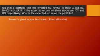 You own a portfolio that has invested Rs. 40,000 in Stock A and Rs.
60,000 in Stock B. if the expected returns on these stocks are 10% and
20% respectively. What is the expected return on the portfolio?
Answer is given in your text book. ( Illustration 4.6)
 